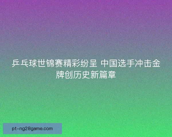 乒乓球世锦赛精彩纷呈 中国选手冲击金牌创历史新篇章